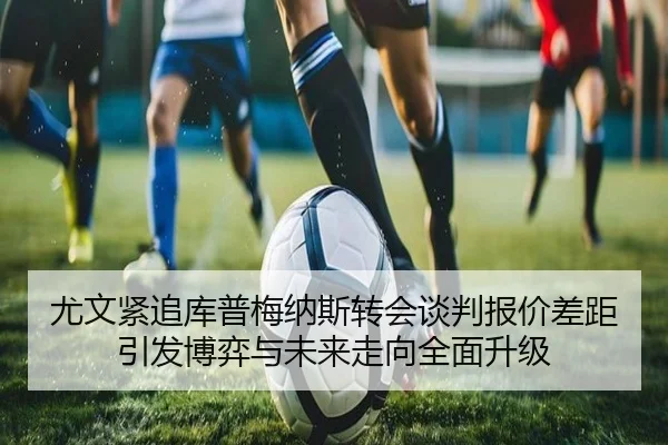 尤文紧追库普梅纳斯转会谈判报价差距引发博弈与未来走向全面升级