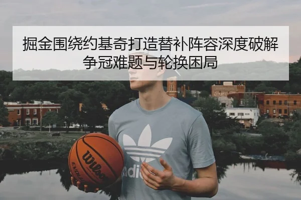 掘金围绕约基奇打造替补阵容深度破解争冠难题与轮换困局