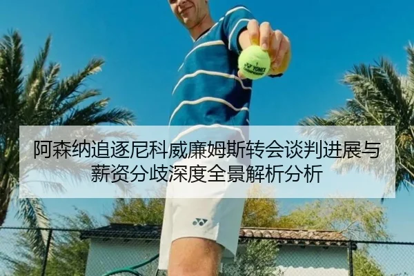 阿森纳追逐尼科威廉姆斯转会谈判进展与薪资分歧深度全景解析分析