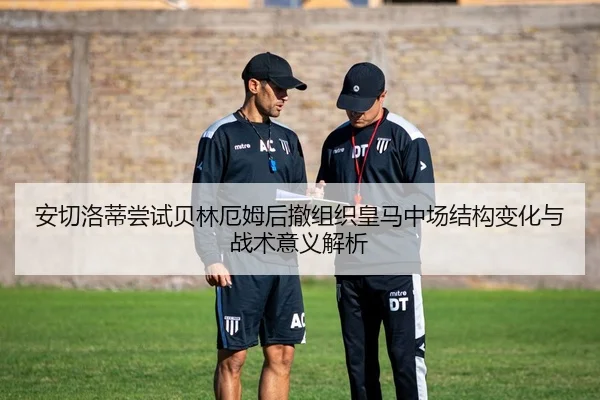 安切洛蒂尝试贝林厄姆后撤组织皇马中场结构变化与战术意义解析