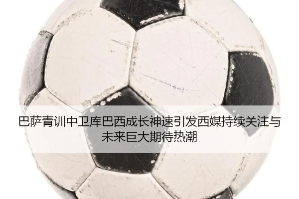 巴萨青训中卫库巴西成长神速引发西媒持续关注与未来巨大期待热潮