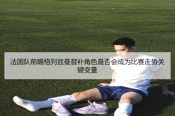 法国队前瞻格列兹曼替补角色是否会成为比赛走势关键变量