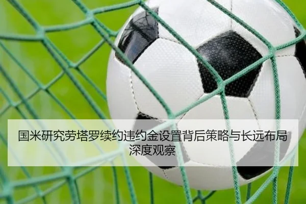 国米研究劳塔罗续约违约金设置背后策略与长远布局深度观察
