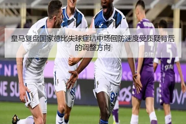 皇马复盘国家德比失球症结中场回防速度受质疑背后的调整方向