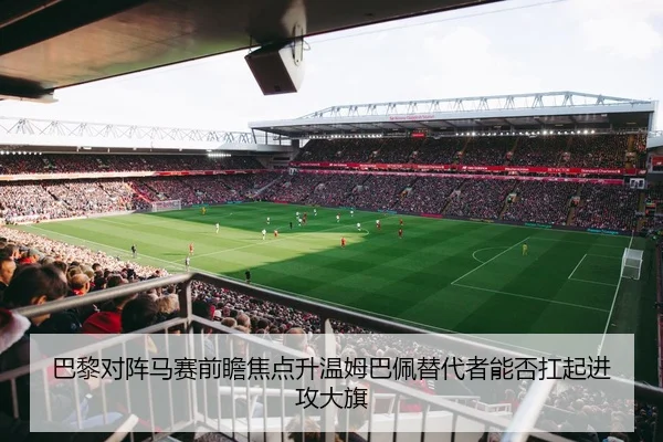 巴黎对阵马赛前瞻焦点升温姆巴佩替代者能否扛起进攻大旗